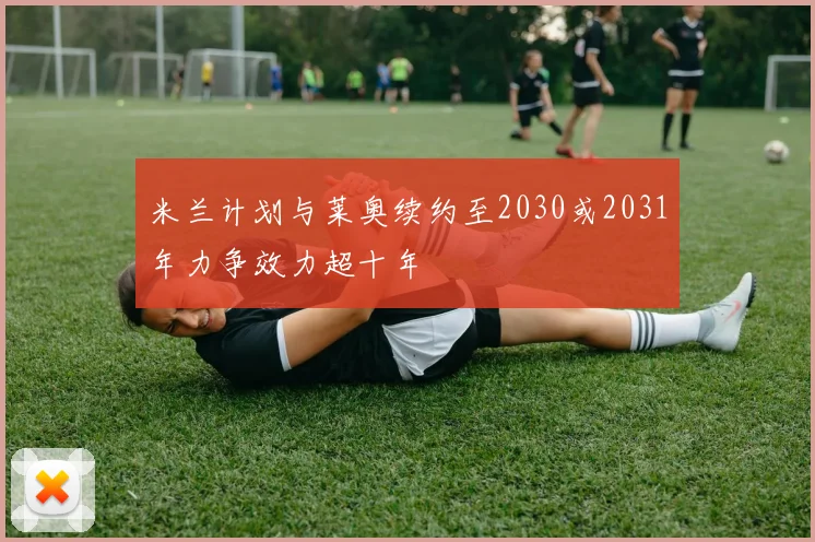 米兰计划与莱奥续约至2030或2031年力争效力超十年