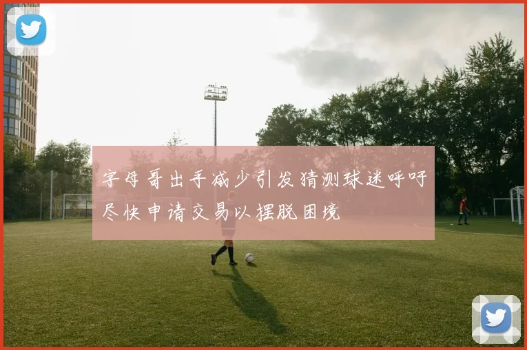 字母哥出手减少引发猜测球迷呼吁尽快申请交易以摆脱困境
