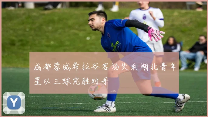 成都蓉城希拉谷客场失利湖北青年星以三球完胜对手