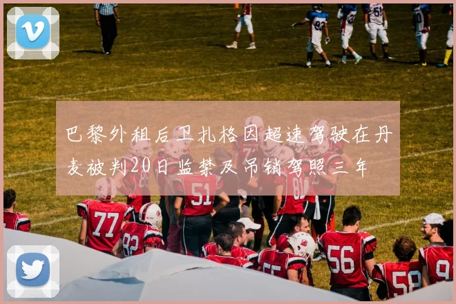 巴黎外租后卫扎格因超速驾驶在丹麦被判20日监禁及吊销驾照三年