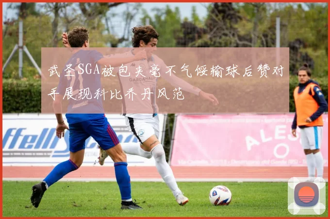 武圣SGA被包夹毫不气馁输球后赞对手展现科比乔丹风范