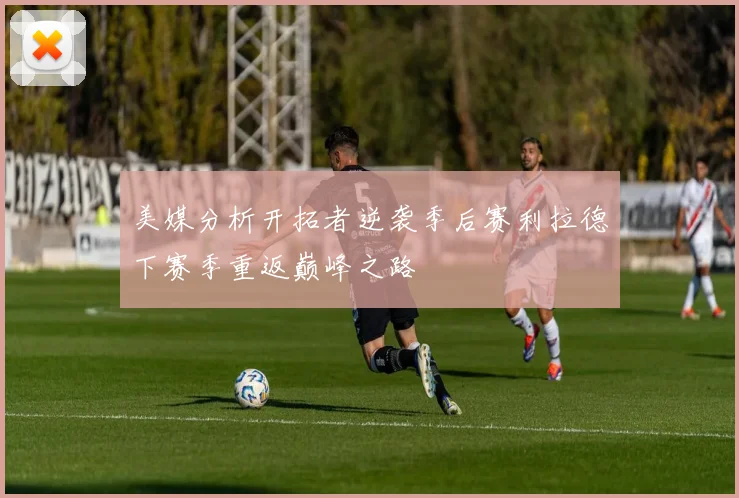 美媒分析开拓者逆袭季后赛利拉德下赛季重返巅峰之路