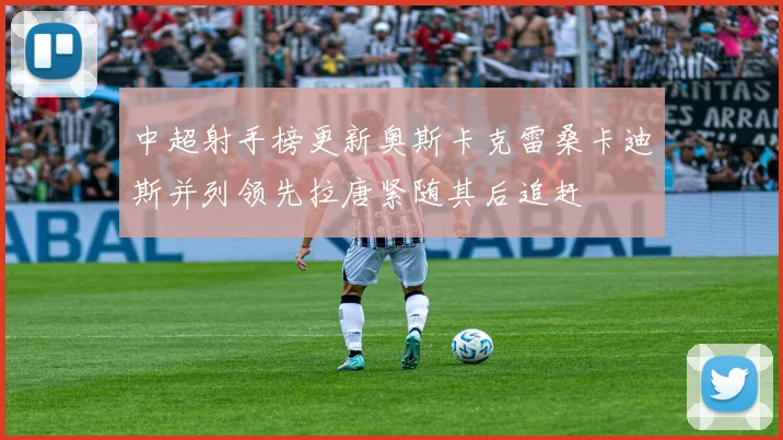 中超射手榜更新奥斯卡克雷桑卡迪斯并列领先拉唐紧随其后追赶