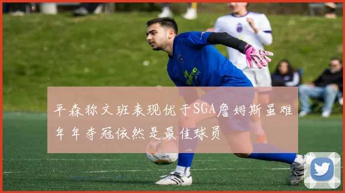 平森称文班表现优于SGA詹姆斯虽难年年夺冠依然是最佳球员