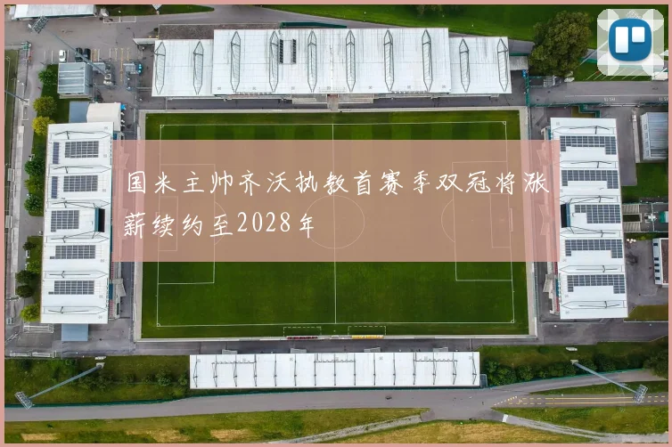 国米主帅齐沃执教首赛季双冠将涨薪续约至2028年
