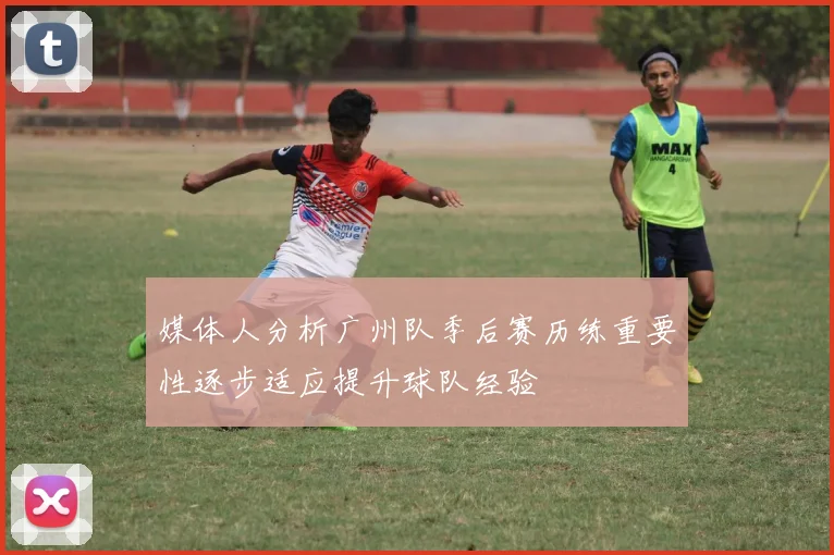 媒体人分析广州队季后赛历练重要性逐步适应提升球队经验