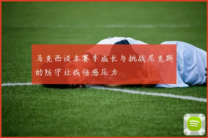 马克西谈本赛季成长与挑战尼克斯的防守让我倍感压力