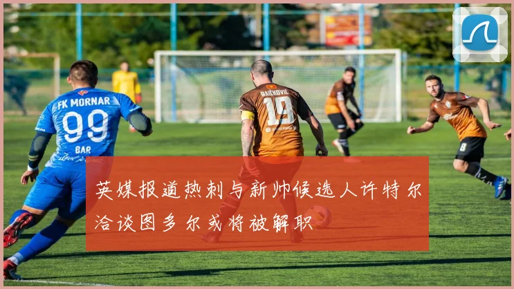 英媒报道热刺与新帅候选人许特尔洽谈图多尔或将被解职