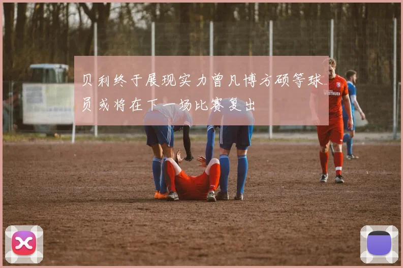 贝利终于展现实力曾凡博方硕等球员或将在下一场比赛复出