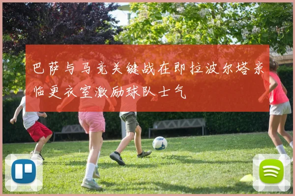 巴萨与马竞关键战在即拉波尔塔亲临更衣室激励球队士气